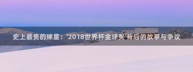 男足世界杯预选赛赛程:史上最贵的球星:\'2018世界杯金球奖\'背后的故事与争议